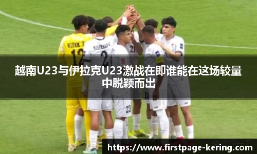 越南U23与伊拉克U23激战在即谁能在这场较量中脱颖而出